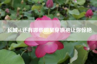 长城ol,还有哪些明星穿旗袍让你惊艳