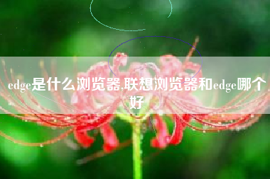 edge是什么浏览器,联想浏览器和edge哪个好