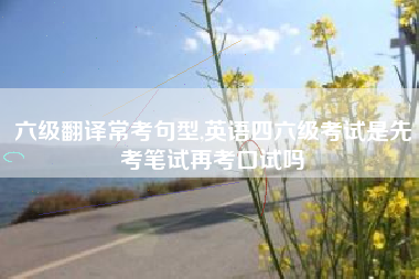 六级翻译常考句型,英语四六级考试是先考笔试再考口试吗