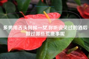 多男用舌头伺候一女,你听说见过的酒后做过哪些荒唐事呢