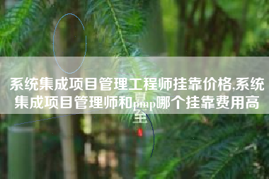 系统集成项目管理工程师挂靠价格,系统集成项目管理师和pmp哪个挂靠费用高