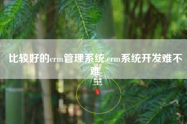 比较好的crm管理系统,crm系统开发难不难
