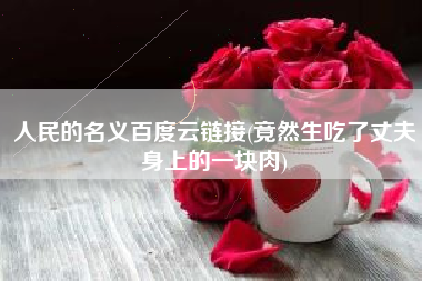人民的名义百度云链接(竟然生吃了丈夫身上的一块肉)