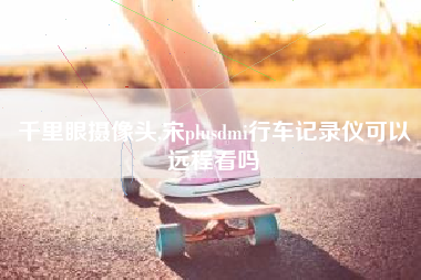 千里眼摄像头,宋plusdmi行车记录仪可以远程看吗