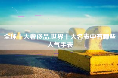 全球十大奢侈品,世界十大名表中有哪些人气手表