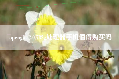 opengles2.0,782g处理器手机值得购买吗