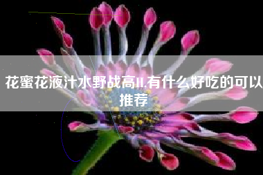 花蜜花液汁水野战高H,有什么好吃的可以推荐