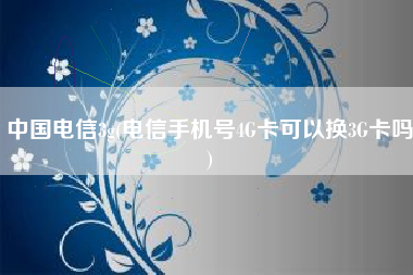中国电信3g(电信手机号4G卡可以换3G卡吗)