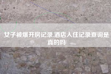 女子被爆开房记录,酒店入住记录查询是真的吗