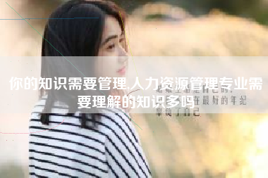 你的知识需要管理,人力资源管理专业需要理解的知识多吗