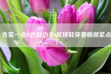 含紧一点H边做边走(足球鞋穿着稍微紧点)