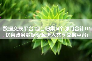 数据交换平台(烟台归集10个部门合计115亿条政务数据资源进入共享交换平台)