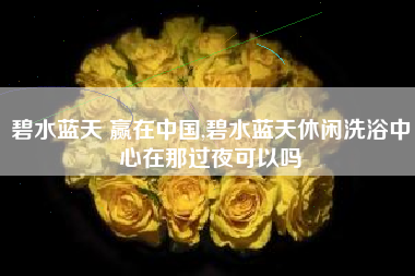 碧水蓝天 赢在中国,碧水蓝天休闲洗浴中心在那过夜可以吗
