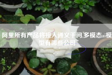 阿里所有产品将接入通义千问,多模态ai模型有哪些公司