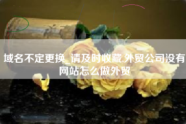 域名不定更换_请及时收藏,外贸公司没有网站怎么做外贸