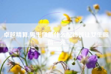 卓越精算,男生佩戴什么配饰能让女生眼前一亮