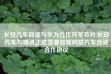 长安汽车辟谣与华为合作开发芯片,长安汽车与腾讯正式签署智能网联汽车合资合作协议