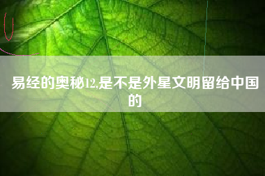 易经的奥秘12,是不是外星文明留给中国的