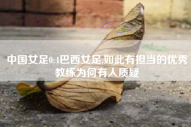 中国女足0:4巴西女足,如此有担当的优秀教练为何有人质疑