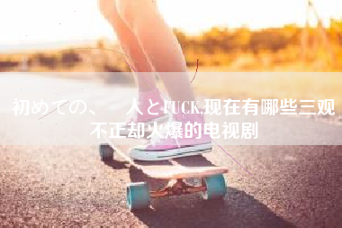 初めての、黒人とFUCK,现在有哪些三观不正却火爆的电视剧