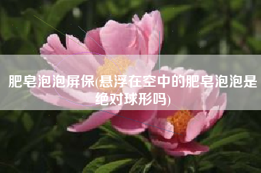 肥皂泡泡屏保(悬浮在空中的肥皂泡泡是绝对球形吗)