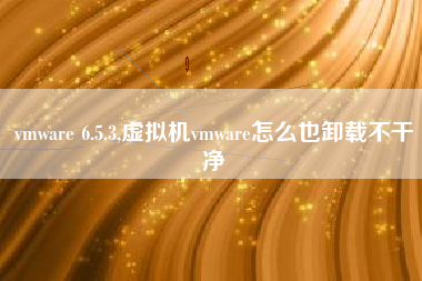 vmware 6.5.3,虚拟机vmware怎么也卸载不干净