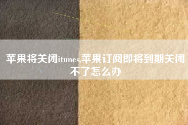 苹果将关闭itunes,苹果订阅即将到期关闭不了怎么办