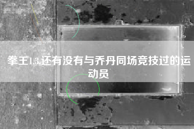 拳王1.3,还有没有与乔丹同场竞技过的运动员
