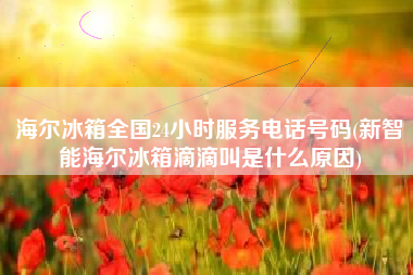 海尔冰箱全国24小时服务电话号码(新智能海尔冰箱滴滴叫是什么原因)