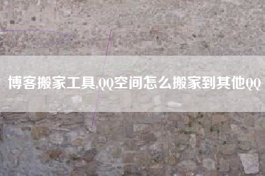 博客搬家工具,QQ空间怎么搬家到其他QQ