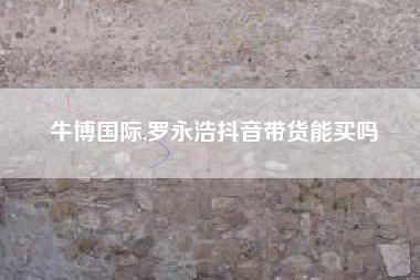 牛博国际,罗永浩抖音带货能买吗