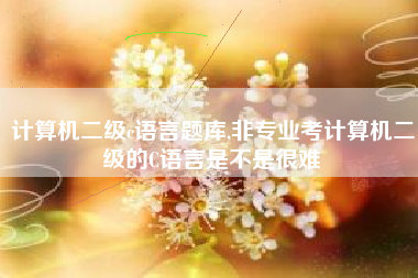 计算机二级c语言题库,非专业考计算机二级的C语言是不是很难