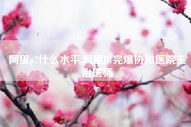 阿里p7什么水平,阿里P7完爆协和医院主治医师