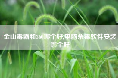 金山毒霸和360哪个好,电脑杀毒软件安装哪个好