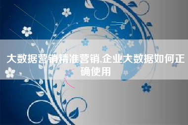 大数据营销精准营销,企业大数据如何正确使用