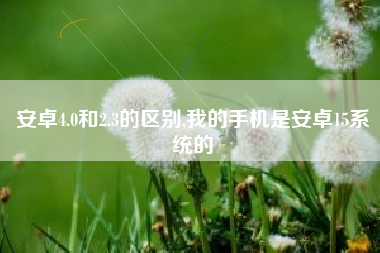 安卓4.0和2.3的区别,我的手机是安卓15系统的