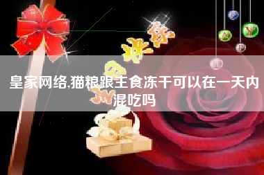 皇家网络,猫粮跟主食冻干可以在一天内混吃吗