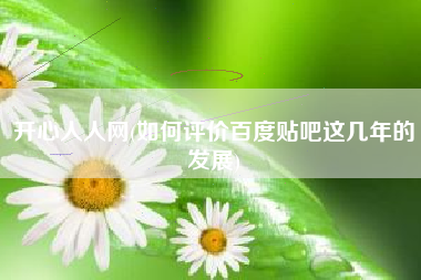 开心人人网(如何评价百度贴吧这几年的发展)