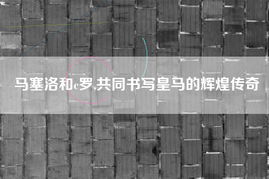 马塞洛和c罗,共同书写皇马的辉煌传奇