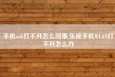 手机wifi打不开怎么回事,乐视手机WLAN打不开怎么办