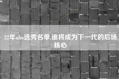 22年nba选秀名单,谁将成为下一代的后场核心