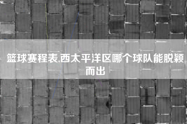 篮球赛程表,西太平洋区哪个球队能脱颖而出