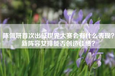 陈佩妍首次出征世界大赛会有什么表现？新阵容女排能否创造佳绩？