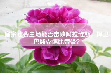 皇家社会主场能否击败阿拉维斯，捍卫巴斯克德比荣誉？