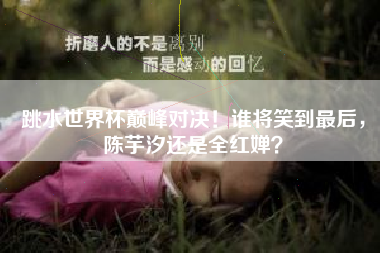 跳水世界杯巅峰对决！谁将笑到最后，陈芋汐还是全红婵？