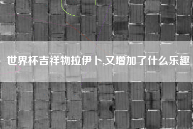 世界杯吉祥物拉伊卜,又增加了什么乐趣