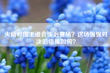 火箭和国王谁会统治赛场？这场强强对决的结果如何？