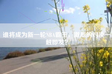 谁将成为新一轮NBA霸主，激烈的对决一触即发？