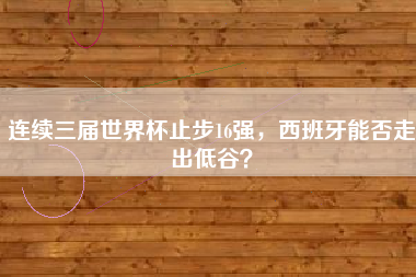 连续三届世界杯止步16强，西班牙能否走出低谷？
