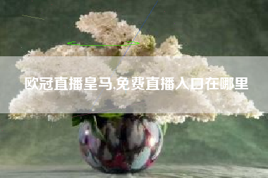 欧冠直播皇马,免费直播入口在哪里